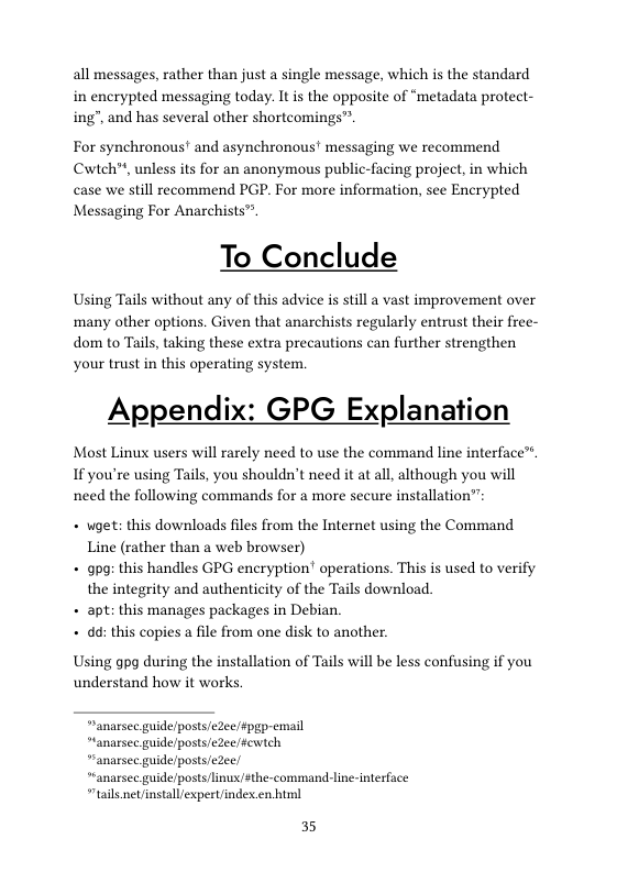 all messages, rather than just a single message, which is the standard in encrypted messaging today. It is the opposite of “metadata protect- ing”, and has several other shortcomings”.  For synchronous’ and asynchronous’ messaging we recommend Cwteh™, unless its for an anonymous public-facing project, in which case we still recommend PGP. For more information, see Encrypted Messaging For Anarchists™  To Conclude  Using Tails without any of this advice is still a vast improvement over ‘many other options. Given that anarchists regularly entrust their free- dom to Tails, taking these extra precautions can further strengthen your trust in this operating system.  Appendix: GPG Explanation  Most Linux users will rarely need to use the command line interface™ If you’re using Tails, you shouldn’t need it at all, although you will need the following commands for a more secure installation”  + wget: this downloads files from the Internet using the Command Line (rather than a web browser)  + gog: this handles GPG encryption! operations. This is used to verify the integrity and authenticity of the Tails download.  + apt: this manages packages in Debian.  + dd: this copies a fle from one disk to another.  Using gpg during the installation of Tails will be less confusing if you understand how it works  “anarsec guide/posts/eZeefpgp-email  *anarsee guide/posts/eZee/fewtch  “anarsee guide/posts/eZee/  *anarsec guide/posts/linux/#the-command-line-interface “tails net/installexpert/index en bl  35 